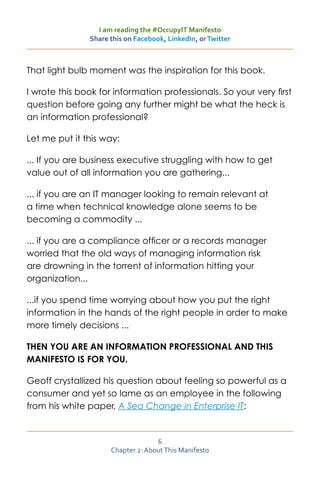 I am reading the #OccupyIT Manifesto
               Share this on Facebook, LinkedIn, or Twitter



That light bulb moment was the inspiration for this book.

I wrote this book for information professionals. So your very first
question before going any further might be what the heck is
an information professional?

Let me put it this way:

... If you are business executive struggling with how to get
value out of all information you are gathering...

... if you are an IT manager looking to remain relevant at
a time when technical knowledge alone seems to be
becoming a commodity ...

... if you are a compliance officer or a records manager
worried that the old ways of managing information risk
are drowning in the torrent of information hitting your
organization...

...if you spend time worrying about how you put the right
information in the hands of the right people in order to make
more timely decisions ...

THEN YOU ARE AN INFORMATION PROFESSIONAL AND THIS
MANIFESTO IS FOR YOU.

Geoff crystallized his question about feeling so powerful as a
consumer and yet so lame as an employee in the following
from his white paper, A Sea Change in Enterprise IT:


                                   6
                     Chapter 2: About This Manifesto
 