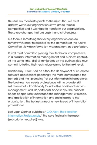 I am reading the #OccupyIT Manifesto
               Share this on Facebook, LinkedIn, or Twitter



Thus far, my manifesto points to the issues that we must
address within our organizations if we are to remain
competitive and if we hope to transform our organizations.
These are changes that are urgent and challenging.

But there is something that every organization can do
tomorrow in order to prepare for the demands of the future:
Commit to viewing information management as a profession.

IT staff must commit to placing their technical competence
in a broader information management and business context.
At the same time, digital immigrants on the business side must
commit to taking their technology game to the next level.

Traditionally, IT focused on either the deployment of enterprise
software applications (seemingly the more complicated the
better!) and the “plumbing” of our information infrastructures.
The business now needs professionals with a broader skill
set than what is traditionally found within traditional records
managements or IT departments. Specifically, the business
needs people who understand the management, utilization,
and application of information and social assets to the
organization. The business needs a new breed of information
professional.

Last year, Gartner published “CIO Alert: The Need for
Information Professionals.” The core finding in the report
(subscription required) was:




                                    60
             Chapter 6: So What the Hell Can I Do TOMORROW?
 