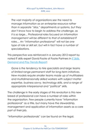 #OccupyIT by AIIM President, John Mancini
                                AIIM, 2012



   The vast majority of organizations see the need to
   manage information as an enterprise resource rather
   than in separate “silos,” departments or systems, but they
   don’t know how to begin to address the challenge, as
   it is so large... Professional roles focused on information
   management will be different to that of established IT
   roles… An “information professional” will not be one
   type of role or skill set, but will in fact have a number of
   specializations.

This perspective was reinforced in a January 2012 report by
noted IT skills expert David Foote of Foote Partners in IT Skills
Demand and Pay Trends Report:

   Gone is the tendency to hire specialists and large teams
   of limited range permanent staff for long-term initiatives.
   New models require smaller teams made up of multitaskers
   and multidimensionally skilled workers with subject matter
   expertise, business savvy, technology skills, and a range of
   appropriate interpersonal and “political” skills.

The challenge in the early stages of this revolution is this new
breed of professional can have a number of roles within
the organization. Few people currently have “information
professional” as a title, but many have the stewardship,
management and application of information assets as a core
part of their job.

“Information professionals” can be found on the legal,


                                      61
              Chapter 6: So What the Hell Can I Do TOMORROW?
 