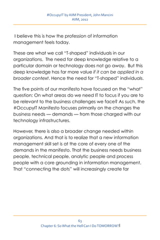#OccupyIT by AIIM President, John Mancini
                               AIIM, 2012



I believe this is how the profession of information
management feels today.

These are what we call “T-shaped” individuals in our
organizations. The need for deep knowledge relative to a
particular domain or technology does not go away. But this
deep knowledge has far more value if it can be applied in a
broader context. Hence the need for “T-shaped” individuals.

The five points of our manifesto have focused on the “what”
question: On what areas do we need IT to focus if you are to
be relevant to the business challenges we face? As such, the
#OccupyIT Manifesto focuses primarily on the changes the
business needs — demands — from those charged with our
technology infrastructures.

However, there is also a broader change needed within
organizations. And that is to realize that a new information
management skill set is at the core of every one of the
demands in the manifesto. That the business needs business
people, technical people, analytic people and process
people with a core grounding in information management.
That “connecting the dots” will increasingly create far




                                     63
             Chapter 6: So What the Hell Can I Do TOMORROW?I
 