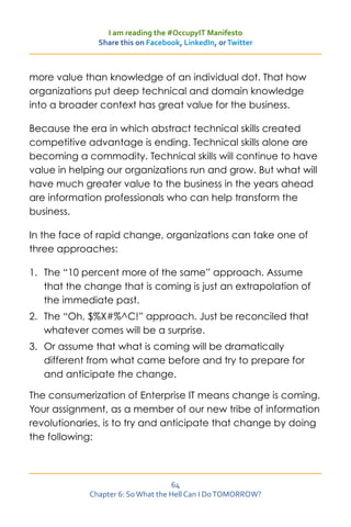 I am reading the #OccupyIT Manifesto
               Share this on Facebook, LinkedIn, or Twitter



more value than knowledge of an individual dot. That how
organizations put deep technical and domain knowledge
into a broader context has great value for the business.

Because the era in which abstract technical skills created
competitive advantage is ending. Technical skills alone are
becoming a commodity. Technical skills will continue to have
value in helping our organizations run and grow. But what will
have much greater value to the business in the years ahead
are information professionals who can help transform the
business.

In the face of rapid change, organizations can take one of
three approaches:

1.	 The “10 percent more of the same” approach. Assume
    that the change that is coming is just an extrapolation of
    the immediate past.
2.	 The “Oh, $%X#%^C!” approach. Just be reconciled that
    whatever comes will be a surprise.
3.	 Or assume that what is coming will be dramatically
    different from what came before and try to prepare for
    and anticipate the change.

The consumerization of Enterprise IT means change is coming.
Your assignment, as a member of our new tribe of information
revolutionaries, is to try and anticipate that change by doing
the following:



                                    64
             Chapter 6: So What the Hell Can I Do TOMORROW?
 