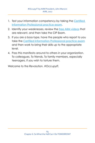 #OccupyIT by AIIM President, John Mancini
                               AIIM, 2012



1.	 Test your information competency by taking the Certified
    Information Professional practice exam.
2.	 Identify your weaknesses, review the free AIIM videos that
    are relevant, and then take the CIP Exam.
3.	 If you are a boss-type, have the people who report to you
    take the Certified Information Professional practice exam
    and then work to bring their skills up to the appropriate
    level.
4.	 Pass this manifesto around to others in your organization.
    To colleagues. To friends. To family members, especially
    teenagers, if you wish to torture them.

Welcome to the Revolution. #OccupyIT.




                                     65
             Chapter 6: So What the Hell Can I Do TOMORROW?
 