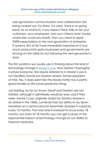 Share a free copy of this e-book with friends or colleagues:
                        Send a download link via email



   next-generation communication and collaboration are
   being worked out. For them, it is clear, there is no going
   back. So at minimum, if you expect these folks to be your
   customers, your employees, and your citizens (and, frankly,
   where else could you look?), then you need to apply
   THEIR expectations to the next generation of enterprise
   IT systems. But of far more immediate importance is how
   much productivity gains businesses and governments are
   leaving on the table by not following the next generation’s
   lead.

The first yardstick we usually use in thinking about this kind of
technology change is Moore’s Law. Now before I thoroughly
confuse everyone, the Moore referred to in Moore’s Law is
not Geoffrey Moore but Gordon Moore, former president
of Intel. Yes, it does seem like the Moore family has a pretty
good handle on this future prediction thing.

Just kidding. As far as I know, Geoff and Gordon are not
related, although it admittedly would be way cool if they
were. Moore’s Law, originally stated by Gordon Moore in
an article in the 1960s, contends that our ability to lay down
transistors on a semiconductor essentially doubles in capacity
every 12 months. That was later increased to once every 18
months, but even at 18 months you can get a sense of the
exponential impact of technology change on our ability to
improve hardware.




                                      8
                        Chapter 2: About This Manifesto
 