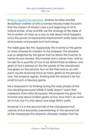 #OccupyIT by AIIM President, John Mancini
                               AIIM, 2012



In Race Against the Machine, Andrew McAfee and Erik
Brynjolfsson (neither of who is named Moore) make the point
that the impact of Moore’s Law is just beginning to hit its
radical phase. Andy and Erik use the analogy of the fable of
the invention of chess as a way to talk about what happens
once the power of exponential improvement really takes hold
of processes and people and technology.

The fable goes like this: Supposedly the inventor of the game
of chess showed his creation to the emperor. The emperor
was so delighted by the game that he allows the inventor to
name his own reward. The inventor was a clever man, and so
he asks for a quantity of rice to be determined as follows: one
grain of rice is placed on the first square of the chessboard,
two grains on the second, four on the third and so on with
each square receiving twice as many grains as the previous
one. The emperor agrees, thinking that this reward is far too
small for such a fabulous game.

He is reassured in his thinking during the early phases of the
rice doubling because initially it really doesn’t seem that
impressive. Even after 32 squares, the emperor has given the
inventor only about 4 billion grains of rice. Now that’s an awful
lot of rice, but it is only about one large field’s worth.

However, it is in the second half of the chessboard that
volume of rice becomes overwhelming. In the second half
of the chessboard the emperor ultimately realizes that the



                                   9
                     Chapter 2: About This Manifesto
 