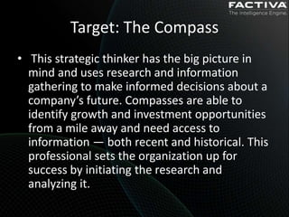 Target: The Compass
• This strategic thinker has the big picture in
  mind and uses research and information
  gathering to make informed decisions about a
  company’s future. Compasses are able to
  identify growth and investment opportunities
  from a mile away and need access to
  information — both recent and historical. This
  professional sets the organization up for
  success by initiating the research and
  analyzing it.
 