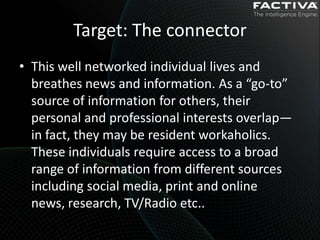 Target: The connector
• This well networked individual lives and
  breathes news and information. As a “go-to”
  source of information for others, their
  personal and professional interests overlap—
  in fact, they may be resident workaholics.
  These individuals require access to a broad
  range of information from different sources
  including social media, print and online
  news, research, TV/Radio etc..
 