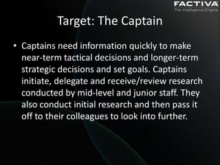 Target: The Captain
• Captains need information quickly to make
  near-term tactical decisions and longer-term
  strategic decisions and set goals. Captains
  initiate, delegate and receive/review research
  conducted by mid-level and junior staff. They
  also conduct initial research and then pass it
  off to their colleagues to look into further.
 