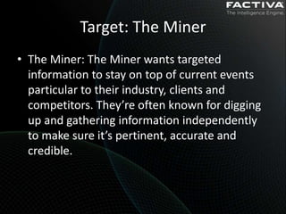 Target: The Miner
• The Miner: The Miner wants targeted
  information to stay on top of current events
  particular to their industry, clients and
  competitors. They’re often known for digging
  up and gathering information independently
  to make sure it’s pertinent, accurate and
  credible.
 