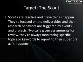 Target: The Scout
• Scouts are reactive and make things happen.
  They’re focused on the deliverables and their
  research behaviors are triggered by events
  and projects. Typically given assignments for
  review, they’re always monitoring specific
  topics or keywords to report to their superiors
  as-it-happens.
 