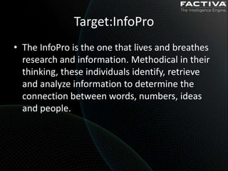 Target:InfoPro
• The InfoPro is the one that lives and breathes
  research and information. Methodical in their
  thinking, these individuals identify, retrieve
  and analyze information to determine the
  connection between words, numbers, ideas
  and people.
 