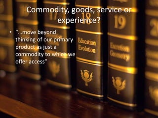 Commodity, goods, service or
            experience?
• “…move beyond
  thinking of our primary
  product as just a
  commodity to which we
  offer access”
 