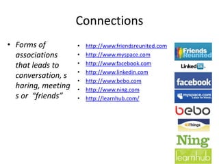 Connections
• Forms of          •   http://www.friendsreunited.com
  associations      •   http://www.myspace.com
  that leads to     •   http://www.facebook.com
                    •   http://www.linkedin.com
  conversation, s
                    •   http://www.bebo.com
  haring, meeting   •   http://www.ning.com
  s or “friends”    •   http://learnhub.com/
 