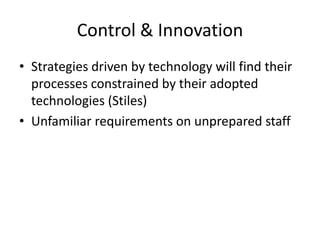 Control & Innovation
• Strategies driven by technology will find their
  processes constrained by their adopted
  technologies (Stiles)
• Unfamiliar requirements on unprepared staff
 