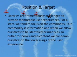 Position & Target
• Libraries are tremendously challenged to
  provide memorable user experiences. For a
  start, we tend to focus on the commodity. Our
  commodity is information and when we allow
  ourselves to be identified primarily as an
  outlet for books and e-content we condemn
  ourselves to the lower rungs of the user
  experience.
 