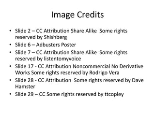 Image Credits
• Slide 2 – CC Attribution Share Alike Some rights
  reserved by Shishberg
• Slide 6 – Adbusters Poster
• Slide 7 – CC Attribution Share Alike Some rights
  reserved by listentomyvoice
• Slide 17 - CC Attribution Noncommercial No Derivative
  Works Some rights reserved by Rodrigo Vera
• Slide 28 - CC Attribution Some rights reserved by Dave
  Hamster
• Slide 29 – CC Some rights reserved by ttcopley
 