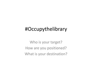 #Occupythelibrary

  Who is your target?
How are you positioned?
What is your destination?
 