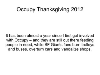 Occupy Thanksgiving 2012



It has been almost a year since I first got involved
 with Occupy – and they are still out there feeding
people in need, while SF Giants fans burn trolleys
  and buses, overturn cars and vandalize shops.
 