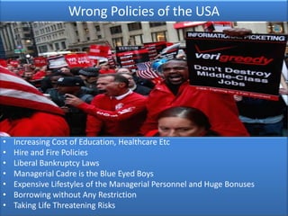 Wrong Policies of the USA




•   Increasing Cost of Education, Healthcare Etc
•   Hire and Fire Policies
•   Liberal Bankruptcy Laws
•   Managerial Cadre is the Blue Eyed Boys
•   Expensive Lifestyles of the Managerial Personnel and Huge Bonuses
•   Borrowing without Any Restriction
•   Taking Life Threatening Risks
 