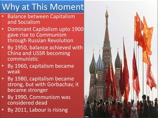 Why at This Moment
• Balance between Capitalism
  and Socialism
• Dominant Capitalism upto 1900
  gave rise to Communism
  through Russian Revolution
• By 1950, balance achieved with
  China and USSR becoming
  communistic
• By 1960, capitalism became
  weak
• By 1980, capitalism became
  strong, but with Gorbachav, it
  became stronger
• By 1990, Communism was
  considered dead
• By 2011, Labour is risisng
 
