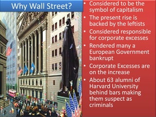 • Considered to be the
Why Wall Street?     symbol of capitalism
                   • The present rise is
                     backed by the leftists
                   • Considered responsible
                     for corporate excesses
                   • Rendered many a
                     European Government
                     bankrupt
                   • Corporate Excesses are
                     on the increase
                   • About 63 alumni of
                     Harvard University
                     behind bars making
                     them suspect as
                     criminals
 