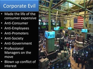 Corporate Evil
• Made the life of the
  consumer expensive
• Anti-Consumer
• Anti-Employees
• Anti-Promoters
• Anti-Society
• Anti-Government
• Professional
  Managers on the
  move
• Blown up conflict of
  interest
 