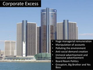 Corporate Excess




                   • Huge managerial remuneration
                   • Manipulation of accounts
                   • Polluting the environment
                   • Anti-social demand creation
                   • Immoral advertisement and
                     Excessive advertisement
                   • Board Room Politics
                   • Groupism, Big Brother and Yes
                     Boss
 
