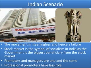 Indian Scenario




• The movement is meaningless and hence a failure
• Stock market is the symbol of socialism in India as the
  Government is the biggest beneficiary from the stock
  market
• Promoters and managers are one and the same
• Professional promoters have less role
 