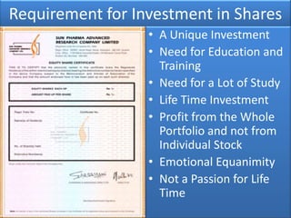 Requirement for Investment in Shares
                  • A Unique Investment
                  • Need for Education and
                    Training
                  • Need for a Lot of Study
                  • Life Time Investment
                  • Profit from the Whole
                    Portfolio and not from
                    Individual Stock
                  • Emotional Equanimity
                  • Not a Passion for Life
                    Time
 