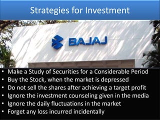 Strategies for Investment




•   Make a Study of Securities for a Considerable Period
•   Buy the Stock, when the market is depressed
•   Do not sell the shares after achieving a target profit
•   Ignore the investment counseling given in the media
•   Ignore the daily fluctuations in the market
•   Forget any loss incurred incidentally
 