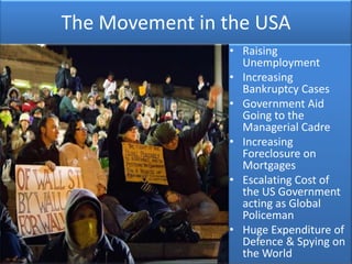 The Movement in the USA
                • Raising
                  Unemployment
                • Increasing
                  Bankruptcy Cases
                • Government Aid
                  Going to the
                  Managerial Cadre
                • Increasing
                  Foreclosure on
                  Mortgages
                • Escalating Cost of
                  the US Government
                  acting as Global
                  Policeman
                • Huge Expenditure of
                  Defence & Spying on
                  the World
 