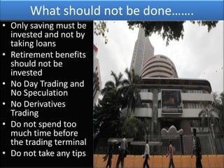 What should not be done…….
• Only saving must be
  invested and not by
  taking loans
• Retirement benefits
  should not be
  invested
• No Day Trading and
  No Speculation
• No Derivatives
  Trading
• Do not spend too
  much time before
  the trading terminal
• Do not take any tips
 
