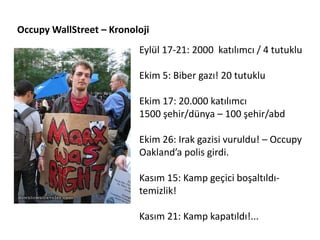 Occupy WallStreet – Kronoloji
                          Eylül 17-21: 2000 katılımcı / 4 tutuklu

                          Ekim 5: Biber gazı! 20 tutuklu

                          Ekim 17: 20.000 katılımcı
                          1500 şehir/dünya – 100 şehir/abd

                          Ekim 26: Irak gazisi vuruldu! – Occupy
                          Oakland’a polis girdi.

                          Kasım 15: Kamp geçici boşaltıldı-
                          temizlik!

                          Kasım 21: Kamp kapatıldı!...
 
