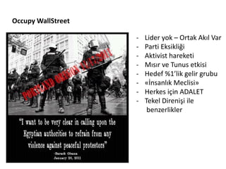 Occupy WallStreet

                    -   Lider yok – Ortak Akıl Var
                    -   Parti Eksikliği
                    -   Aktivist hareketi
                    -   Mısır ve Tunus etkisi
                    -   Hedef %1’lik gelir grubu
                    -   «İnsanlık Meclisi»
                    -   Herkes için ADALET
                    -   Tekel Direnişi ile
                         benzerlikler
 