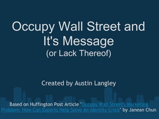 Occupy Wall Street and
        It's Message
                    (or Lack Thereof)


                  Created by Austin Langley


   Based on Huffington Post Article "Occupy Wall Street's Marketing
Problem: How Can Experts Help Solve An Identity Crisis" by Janean Chun
 