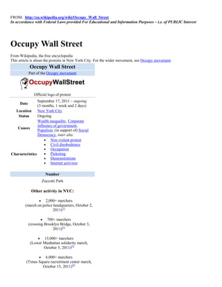 FROM: http://en.wikipedia.org/wiki/Occupy_Wall_Street
In accordance with Federal Laws provided For Educational and Information Purposes – i.e. of PUBLIC Interest




Occupy Wall Street
From Wikipedia, the free encyclopedia
This article is about the protests in New York City. For the wider movement, see Occupy movement.
            Occupy Wall Street
            Part of the Occupy movement




               Official logo of protest
                September 17, 2011 – ongoing
     Date
                (3 months, 1 week and 2 days)
  Location New York City
   Status       Ongoing
                Wealth inequality, Corporate
                influence of government,
   Causes
                Populism, (in support of) Social
                Democracy, inter alia.
                      Non violent protest
                      Civil disobedience
                      Occupation
Characteristics       Picketing
                      Demonstrations
                      Internet activism


                      Number
                    Zuccotti Park

             Other activity in NYC:

                 2,000+ marchers
        (march on police headquarters, October 2,
                         2011)[1]

                     700+ marchers
            (crossing Brooklyn Bridge, October 3,
                          2011)[2]

                  15,000+ marchers
             (Lower Manhattan solidarity march,
                    October 5, 2011)[3]

                 6,000+ marchers
         (Times Square recruitment center march,
                  October 15, 2011)[4]
 