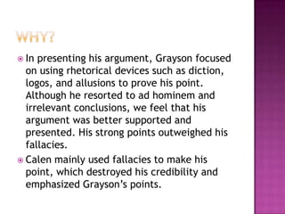  In presenting his argument, Grayson focused
  on using rhetorical devices such as diction,
  logos, and allusions to prove his point.
  Although he resorted to ad hominem and
  irrelevant conclusions, we feel that his
  argument was better supported and
  presented. His strong points outweighed his
  fallacies.
 Calen mainly used fallacies to make his
  point, which destroyed his credibility and
  emphasized Grayson’s points.
 