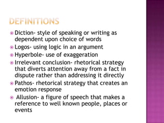  Diction- style of speaking or writing as
  dependent upon choice of words
 Logos- using logic in an argument
 Hyperbole- use of exaggeration
 Irrelevant conclusion- rhetorical strategy
  that diverts attention away from a fact in
  dispute rather than addressing it directly
 Pathos- rhetorical strategy that creates an
  emotion response
 Allusion- a figure of speech that makes a
  reference to well known people, places or
  events
 