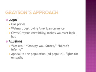  Logos
     Gas prices
     Walmart destroying American currency
     Gives Grayson credibility, makes Walmart look
      bad
 Allusions
     “Les Mis,” “Occupy Wall Street,” “Dante’s
      Inferno”
     Appeal to the population (ad populus), fights for
      empathy
 