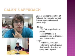 Calen is the representative of
Walmart. He hopes to buy out
Grayson’s privately owned
coffee shop.

• Diction
     •“Sir,” other professional
     diction
     • Shows that he is a
     respectful man just looking
     for a business deal
• Logos
     • “3 billion… dollars!”
     • Intends to logically prove
     that his offer is a deal by
     giving exact figures
 