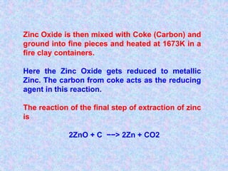 Zinc Oxide is then mixed with Coke (Carbon) and
ground into fine pieces and heated at 1673K in a
fire clay containers.
Here the Zinc Oxide gets reduced to metallic
Zinc. The carbon from coke acts as the reducing
agent in this reaction.
The reaction of the final step of extraction of zinc
is
2ZnO + C −−> 2Zn + CO2
 