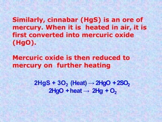 Similarly, cinnabar (HgS) is an ore of
mercury. When it is heated in air, it is
first converted into mercuric oxide
(HgO).
Mercuric oxide is then reduced to
mercury on further heating
2HgS + 3O2 (Heat) → 2HgO +2SO2
2HgO +heat → 2Hg + O2
 