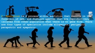 C. Speciation is a process within evolution that results in the
formation of new, and distinct species that are reproductively
isolated from other population when there is no gene flow. There
are four types of speciation include allopatric, peripatric,
parapatric and sympatric.
 