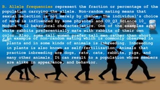 B. Allele frequencies represent the fraction or percentage of the
population carrying the allele. Non-random mating means that
sexual selection is not merely by chance. The individual’s choice
of mate is influenced by some physical and CO_Q3_Science 10_
Module 7 12 behavioral characteristics. One of the examples are
white rabbits preferentially mate with rabbits of their own
color. Also, some tall women prefer tall men rather than short
men.
 An example of non-random mating which is commonly observed in
plants and in some kinds of animals is inbreeding. Inbreeding
in plants is also known as self-fertilization. Animals that
practice inbreeding are dogs, rats, cats, rabbits, pigs, and
many other animals. It can result to a population whose members
are alike in appearance, and behavior.
 