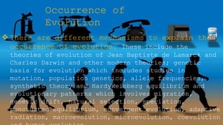 Occurrence of
Evolution
 There are different mechanisms to explain the
occurrence of evolution. These include the
theories of evolution of Jean Baptiste de Lamarck and
Charles Darwin and other modern theories; genetic
basis for evolution which includes studies in
mutation, population genetics, allele frequencies,
synthetic theory and HardyWeinberg equilibrium and
evolutionary patterns which involves migration,
genetic drift, natural selection, speciation,
punctuated equilibrium, convergent evolution, adaptive
radiation, macroevolution, microevolution, coevolution
 