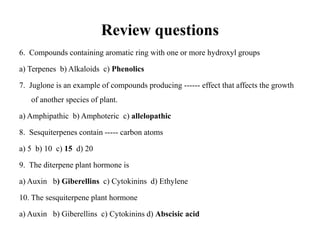 Review questions
6. Compounds containing aromatic ring with one or more hydroxyl groups
a) Terpenes b) Alkaloids c) Phenolics
7. Juglone is an example of compounds producing ------ effect that affects the growth
of another species of plant.
a) Amphipathic b) Amphoteric c) allelopathic
8. Sesquiterpenes contain ----- carbon atoms
a) 5 b) 10 c) 15 d) 20
9. The diterpene plant hormone is
a) Auxin b) Giberellins c) Cytokinins d) Ethylene
10. The sesquiterpene plant hormone
a) Auxin b) Giberellins c) Cytokinins d) Abscisic acid
 