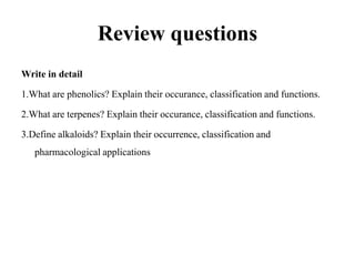 Review questions
Write in detail
1.What are phenolics? Explain their occurance, classification and functions.
2.What are terpenes? Explain their occurance, classification and functions.
3.Define alkaloids? Explain their occurrence, classification and
pharmacological applications
 