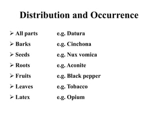 Distribution and Occurrence
 All parts e.g. Datura
 Barks e.g. Cinchona
 Seeds e.g. Nux vomica
 Roots e.g. Aconite
 Fruits e.g. Black pepper
 Leaves e.g. Tobacco
 Latex e.g. Opium
 
