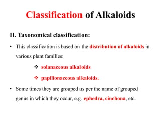 Classification of Alkaloids
II. Taxonomical classification:
• This classification is based on the distribution of alkaloids in
various plant families:
 solanaceous alkaloids
 papilionaceous alkaloids.
• Some times they are grouped as per the name of grouped
genus in which they occur, e.g. ephedra, cinchona, etc.
 
