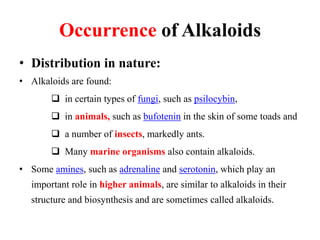 Occurrence of Alkaloids
• Distribution in nature:
• Alkaloids are found:
 in certain types of fungi, such as psilocybin,
 in animals, such as bufotenin in the skin of some toads and
 a number of insects, markedly ants.
 Many marine organisms also contain alkaloids.
• Some amines, such as adrenaline and serotonin, which play an
important role in higher animals, are similar to alkaloids in their
structure and biosynthesis and are sometimes called alkaloids.
 