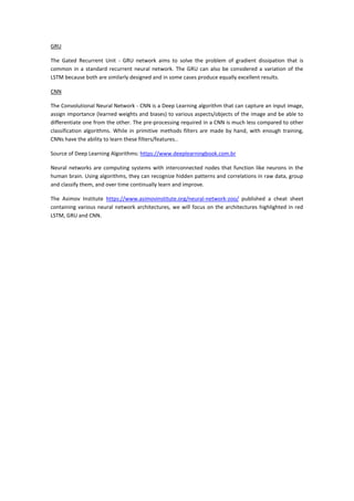 GRU
The Gated Recurrent Unit - GRU network aims to solve the problem of gradient dissipation that is
common in a standard recurrent neural network. The GRU can also be considered a variation of the
LSTM because both are similarly designed and in some cases produce equally excellent results.
CNN
The Convolutional Neural Network - CNN is a Deep Learning algorithm that can capture an input image,
assign importance (learned weights and biases) to various aspects/objects of the image and be able to
differentiate one from the other. The pre-processing required in a CNN is much less compared to other
classification algorithms. While in primitive methods filters are made by hand, with enough training,
CNNs have the ability to learn these filters/features..
Source of Deep Learning Algorithms: https://www.deeplearningbook.com.br
Neural networks are computing systems with interconnected nodes that function like neurons in the
human brain. Using algorithms, they can recognize hidden patterns and correlations in raw data, group
and classify them, and over time continually learn and improve.
The Asimov Institute https://www.asimovinstitute.org/neural-network-zoo/ published a cheat sheet
containing various neural network architectures, we will focus on the architectures highlighted in red
LSTM, GRU and CNN.
 